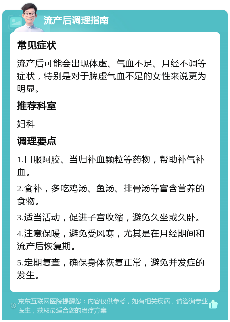 流产后调理指南 常见症状 流产后可能会出现体虚、气血不足、月经不调等症状，特别是对于脾虚气血不足的女性来说更为明显。 推荐科室 妇科 调理要点 1.口服阿胶、当归补血颗粒等药物，帮助补气补血。 2.食补，多吃鸡汤、鱼汤、排骨汤等富含营养的食物。 3.适当活动，促进子宫收缩，避免久坐或久卧。 4.注意保暖，避免受风寒，尤其是在月经期间和流产后恢复期。 5.定期复查，确保身体恢复正常，避免并发症的发生。