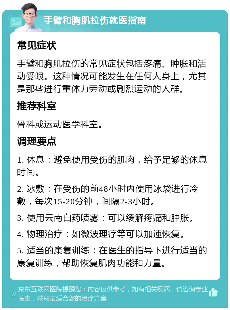 手臂和胸肌拉伤就医指南 常见症状 手臂和胸肌拉伤的常见症状包括疼痛、肿胀和活动受限。这种情况可能发生在任何人身上，尤其是那些进行重体力劳动或剧烈运动的人群。 推荐科室 骨科或运动医学科室。 调理要点 1. 休息：避免使用受伤的肌肉，给予足够的休息时间。 2. 冰敷：在受伤的前48小时内使用冰袋进行冷敷，每次15-20分钟，间隔2-3小时。 3. 使用云南白药喷雾：可以缓解疼痛和肿胀。 4. 物理治疗：如微波理疗等可以加速恢复。 5. 适当的康复训练：在医生的指导下进行适当的康复训练，帮助恢复肌肉功能和力量。