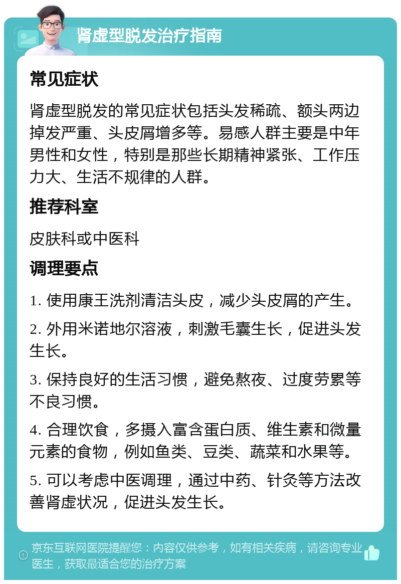 肾虚型脱发治疗指南 常见症状 肾虚型脱发的常见症状包括头发稀疏、额头两边掉发严重、头皮屑增多等。易感人群主要是中年男性和女性，特别是那些长期精神紧张、工作压力大、生活不规律的人群。 推荐科室 皮肤科或中医科 调理要点 1. 使用康王洗剂清洁头皮，减少头皮屑的产生。 2. 外用米诺地尔溶液，刺激毛囊生长，促进头发生长。 3. 保持良好的生活习惯，避免熬夜、过度劳累等不良习惯。 4. 合理饮食，多摄入富含蛋白质、维生素和微量元素的食物，例如鱼类、豆类、蔬菜和水果等。 5. 可以考虑中医调理，通过中药、针灸等方法改善肾虚状况，促进头发生长。