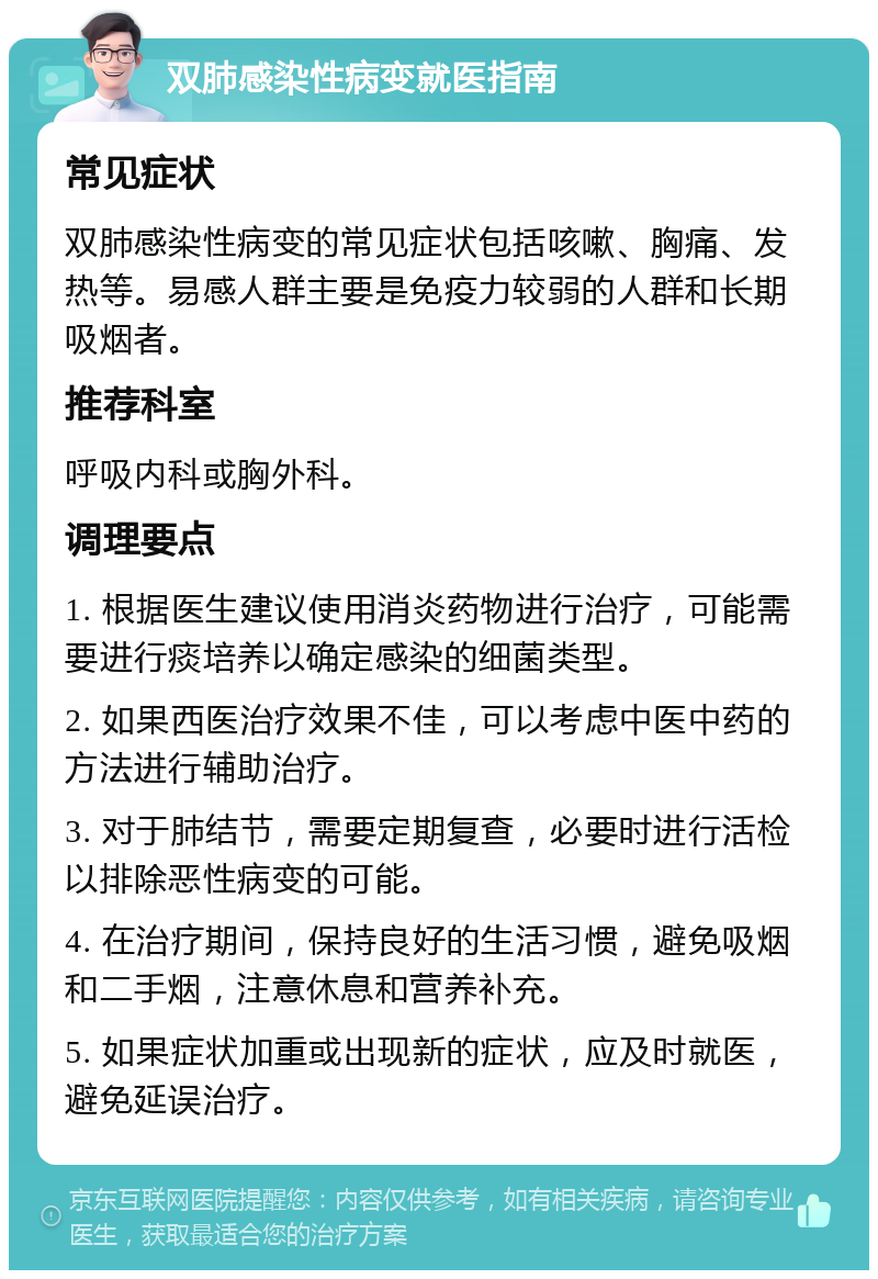 双肺感染性病变就医指南 常见症状 双肺感染性病变的常见症状包括咳嗽、胸痛、发热等。易感人群主要是免疫力较弱的人群和长期吸烟者。 推荐科室 呼吸内科或胸外科。 调理要点 1. 根据医生建议使用消炎药物进行治疗，可能需要进行痰培养以确定感染的细菌类型。 2. 如果西医治疗效果不佳，可以考虑中医中药的方法进行辅助治疗。 3. 对于肺结节，需要定期复查，必要时进行活检以排除恶性病变的可能。 4. 在治疗期间，保持良好的生活习惯，避免吸烟和二手烟，注意休息和营养补充。 5. 如果症状加重或出现新的症状，应及时就医，避免延误治疗。