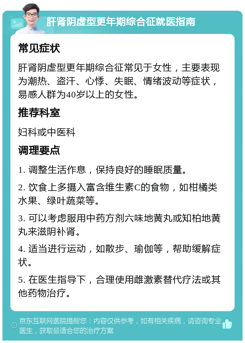 肝肾阴虚型更年期综合征就医指南 常见症状 肝肾阴虚型更年期综合征常见于女性，主要表现为潮热、盗汗、心悸、失眠、情绪波动等症状，易感人群为40岁以上的女性。 推荐科室 妇科或中医科 调理要点 1. 调整生活作息，保持良好的睡眠质量。 2. 饮食上多摄入富含维生素C的食物，如柑橘类水果、绿叶蔬菜等。 3. 可以考虑服用中药方剂六味地黄丸或知柏地黄丸来滋阴补肾。 4. 适当进行运动，如散步、瑜伽等，帮助缓解症状。 5. 在医生指导下，合理使用雌激素替代疗法或其他药物治疗。