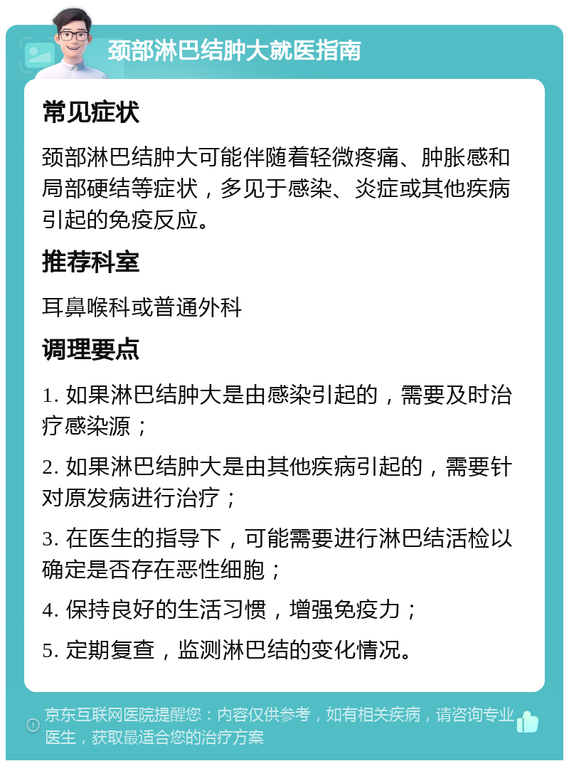 颈部淋巴结肿大就医指南 常见症状 颈部淋巴结肿大可能伴随着轻微疼痛、肿胀感和局部硬结等症状，多见于感染、炎症或其他疾病引起的免疫反应。 推荐科室 耳鼻喉科或普通外科 调理要点 1. 如果淋巴结肿大是由感染引起的，需要及时治疗感染源； 2. 如果淋巴结肿大是由其他疾病引起的，需要针对原发病进行治疗； 3. 在医生的指导下，可能需要进行淋巴结活检以确定是否存在恶性细胞； 4. 保持良好的生活习惯，增强免疫力； 5. 定期复查，监测淋巴结的变化情况。