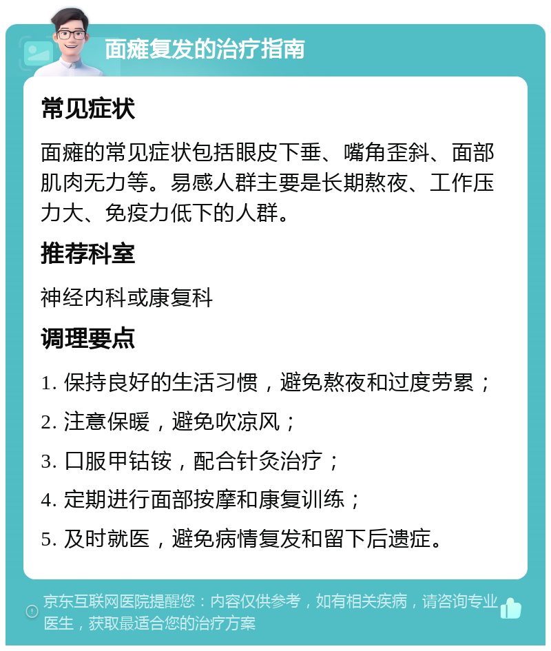 面瘫复发的治疗指南 常见症状 面瘫的常见症状包括眼皮下垂、嘴角歪斜、面部肌肉无力等。易感人群主要是长期熬夜、工作压力大、免疫力低下的人群。 推荐科室 神经内科或康复科 调理要点 1. 保持良好的生活习惯，避免熬夜和过度劳累； 2. 注意保暖，避免吹凉风； 3. 口服甲钴铵，配合针灸治疗； 4. 定期进行面部按摩和康复训练； 5. 及时就医，避免病情复发和留下后遗症。