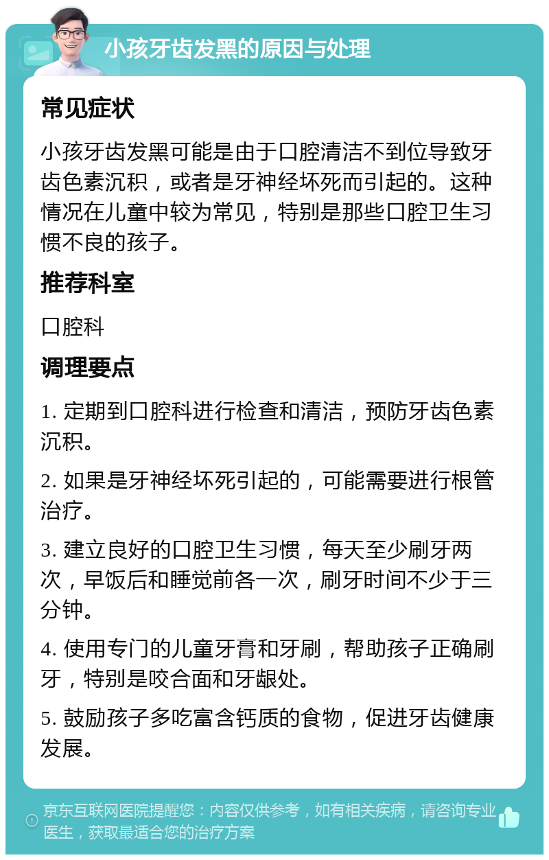 小孩牙齿发黑的原因与处理 常见症状 小孩牙齿发黑可能是由于口腔清洁不到位导致牙齿色素沉积，或者是牙神经坏死而引起的。这种情况在儿童中较为常见，特别是那些口腔卫生习惯不良的孩子。 推荐科室 口腔科 调理要点 1. 定期到口腔科进行检查和清洁，预防牙齿色素沉积。 2. 如果是牙神经坏死引起的，可能需要进行根管治疗。 3. 建立良好的口腔卫生习惯，每天至少刷牙两次，早饭后和睡觉前各一次，刷牙时间不少于三分钟。 4. 使用专门的儿童牙膏和牙刷，帮助孩子正确刷牙，特别是咬合面和牙龈处。 5. 鼓励孩子多吃富含钙质的食物，促进牙齿健康发展。