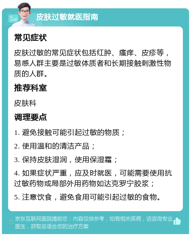 皮肤过敏就医指南 常见症状 皮肤过敏的常见症状包括红肿、瘙痒、皮疹等，易感人群主要是过敏体质者和长期接触刺激性物质的人群。 推荐科室 皮肤科 调理要点 1. 避免接触可能引起过敏的物质； 2. 使用温和的清洁产品； 3. 保持皮肤湿润，使用保湿霜； 4. 如果症状严重，应及时就医，可能需要使用抗过敏药物或局部外用药物如达克罗宁胶浆； 5. 注意饮食，避免食用可能引起过敏的食物。