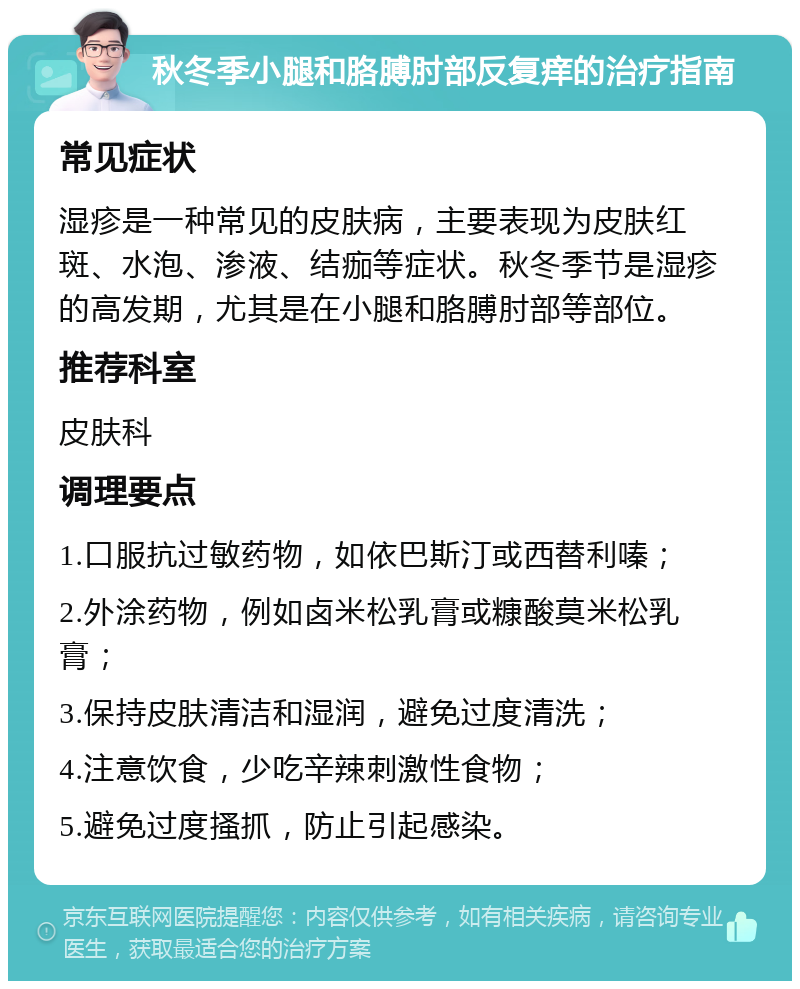 秋冬季小腿和胳膊肘部反复痒的治疗指南 常见症状 湿疹是一种常见的皮肤病，主要表现为皮肤红斑、水泡、渗液、结痂等症状。秋冬季节是湿疹的高发期，尤其是在小腿和胳膊肘部等部位。 推荐科室 皮肤科 调理要点 1.口服抗过敏药物，如依巴斯汀或西替利嗪； 2.外涂药物，例如卤米松乳膏或糠酸莫米松乳膏； 3.保持皮肤清洁和湿润，避免过度清洗； 4.注意饮食，少吃辛辣刺激性食物； 5.避免过度搔抓，防止引起感染。