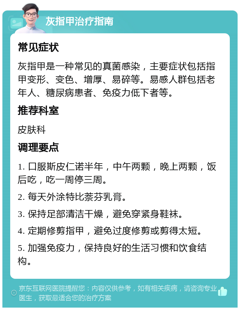 灰指甲治疗指南 常见症状 灰指甲是一种常见的真菌感染，主要症状包括指甲变形、变色、增厚、易碎等。易感人群包括老年人、糖尿病患者、免疫力低下者等。 推荐科室 皮肤科 调理要点 1. 口服斯皮仁诺半年，中午两颗，晚上两颗，饭后吃，吃一周停三周。 2. 每天外涂特比萘芬乳膏。 3. 保持足部清洁干燥，避免穿紧身鞋袜。 4. 定期修剪指甲，避免过度修剪或剪得太短。 5. 加强免疫力，保持良好的生活习惯和饮食结构。