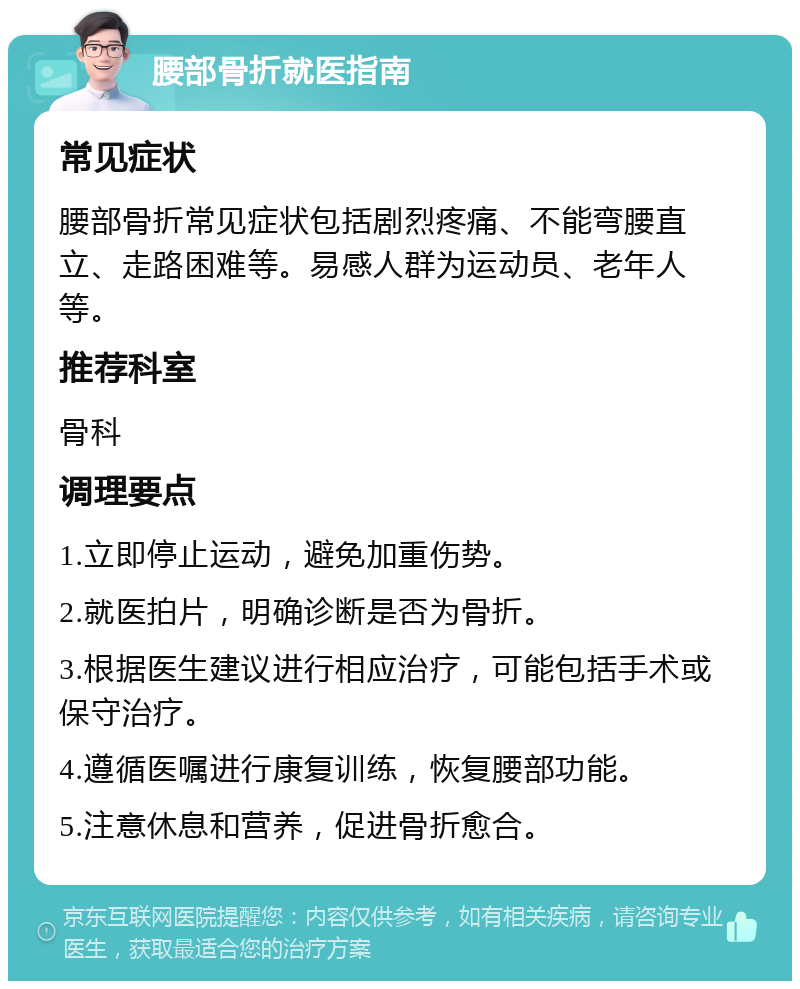 腰部骨折就医指南 常见症状 腰部骨折常见症状包括剧烈疼痛、不能弯腰直立、走路困难等。易感人群为运动员、老年人等。 推荐科室 骨科 调理要点 1.立即停止运动，避免加重伤势。 2.就医拍片，明确诊断是否为骨折。 3.根据医生建议进行相应治疗，可能包括手术或保守治疗。 4.遵循医嘱进行康复训练，恢复腰部功能。 5.注意休息和营养，促进骨折愈合。