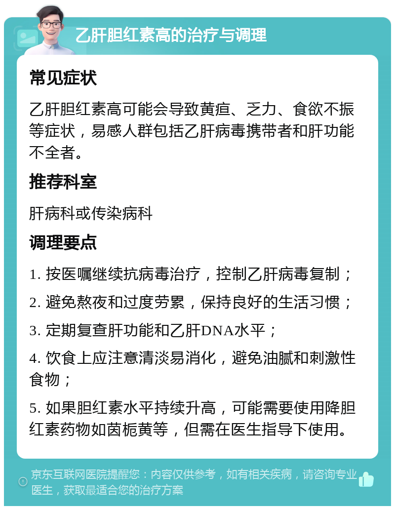 乙肝胆红素高的治疗与调理 常见症状 乙肝胆红素高可能会导致黄疸、乏力、食欲不振等症状，易感人群包括乙肝病毒携带者和肝功能不全者。 推荐科室 肝病科或传染病科 调理要点 1. 按医嘱继续抗病毒治疗，控制乙肝病毒复制； 2. 避免熬夜和过度劳累，保持良好的生活习惯； 3. 定期复查肝功能和乙肝DNA水平； 4. 饮食上应注意清淡易消化，避免油腻和刺激性食物； 5. 如果胆红素水平持续升高，可能需要使用降胆红素药物如茵栀黄等，但需在医生指导下使用。