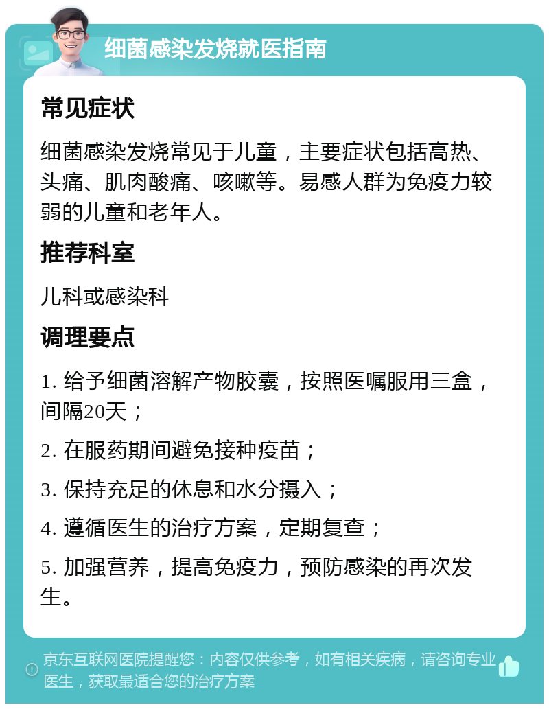 细菌感染发烧就医指南 常见症状 细菌感染发烧常见于儿童，主要症状包括高热、头痛、肌肉酸痛、咳嗽等。易感人群为免疫力较弱的儿童和老年人。 推荐科室 儿科或感染科 调理要点 1. 给予细菌溶解产物胶囊，按照医嘱服用三盒，间隔20天； 2. 在服药期间避免接种疫苗； 3. 保持充足的休息和水分摄入； 4. 遵循医生的治疗方案，定期复查； 5. 加强营养，提高免疫力，预防感染的再次发生。