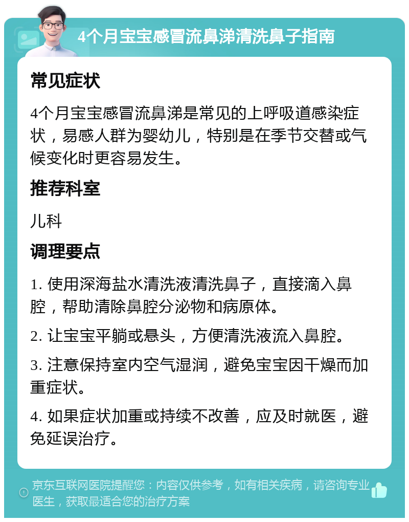 4个月宝宝感冒流鼻涕清洗鼻子指南 常见症状 4个月宝宝感冒流鼻涕是常见的上呼吸道感染症状，易感人群为婴幼儿，特别是在季节交替或气候变化时更容易发生。 推荐科室 儿科 调理要点 1. 使用深海盐水清洗液清洗鼻子，直接滴入鼻腔，帮助清除鼻腔分泌物和病原体。 2. 让宝宝平躺或悬头，方便清洗液流入鼻腔。 3. 注意保持室内空气湿润，避免宝宝因干燥而加重症状。 4. 如果症状加重或持续不改善，应及时就医，避免延误治疗。