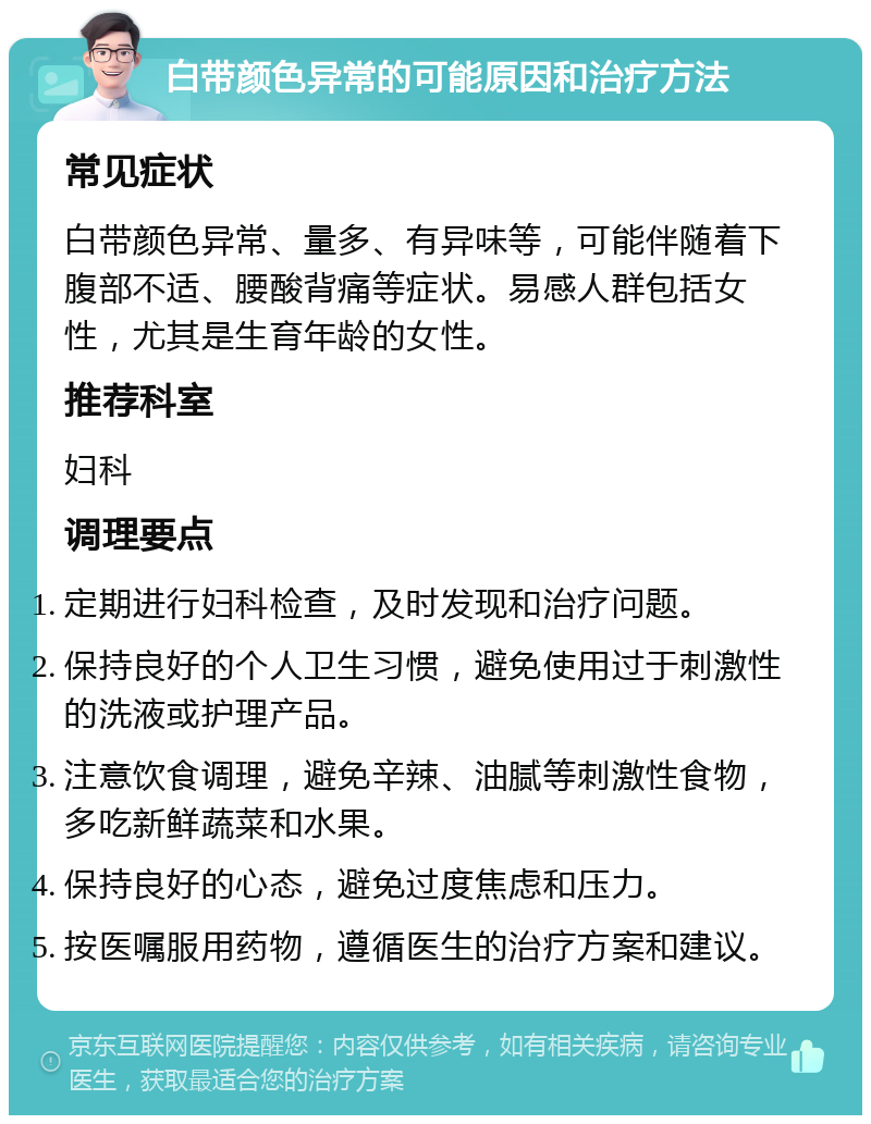 白带颜色异常的可能原因和治疗方法 常见症状 白带颜色异常、量多、有异味等，可能伴随着下腹部不适、腰酸背痛等症状。易感人群包括女性，尤其是生育年龄的女性。 推荐科室 妇科 调理要点 定期进行妇科检查，及时发现和治疗问题。 保持良好的个人卫生习惯，避免使用过于刺激性的洗液或护理产品。 注意饮食调理，避免辛辣、油腻等刺激性食物，多吃新鲜蔬菜和水果。 保持良好的心态，避免过度焦虑和压力。 按医嘱服用药物，遵循医生的治疗方案和建议。