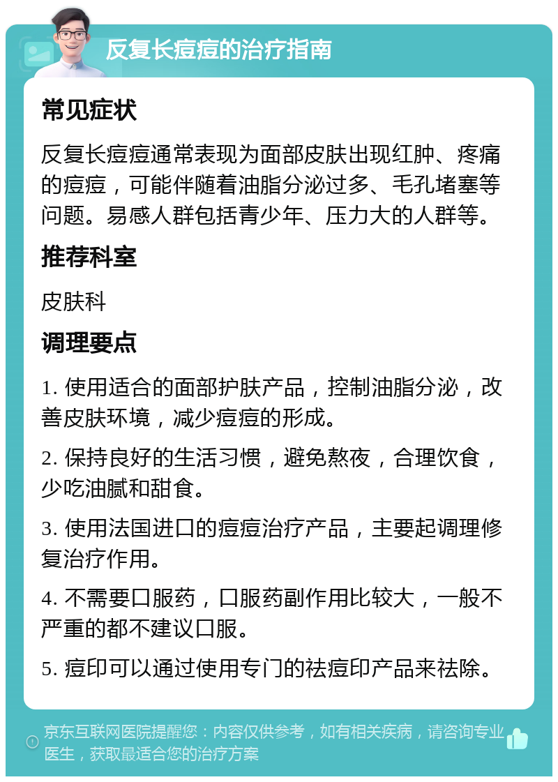 反复长痘痘的治疗指南 常见症状 反复长痘痘通常表现为面部皮肤出现红肿、疼痛的痘痘，可能伴随着油脂分泌过多、毛孔堵塞等问题。易感人群包括青少年、压力大的人群等。 推荐科室 皮肤科 调理要点 1. 使用适合的面部护肤产品，控制油脂分泌，改善皮肤环境，减少痘痘的形成。 2. 保持良好的生活习惯，避免熬夜，合理饮食，少吃油腻和甜食。 3. 使用法国进口的痘痘治疗产品，主要起调理修复治疗作用。 4. 不需要口服药，口服药副作用比较大，一般不严重的都不建议口服。 5. 痘印可以通过使用专门的祛痘印产品来祛除。