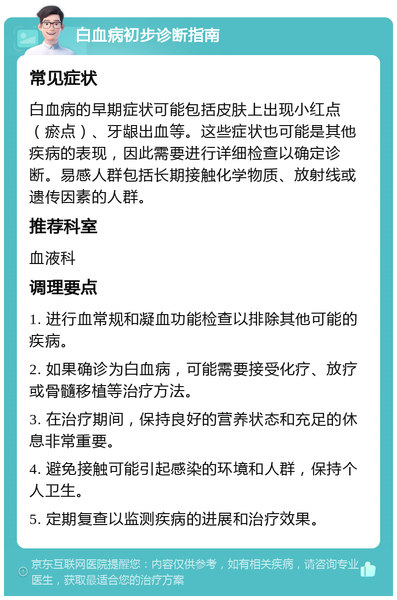 白血病初步诊断指南 常见症状 白血病的早期症状可能包括皮肤上出现小红点（瘀点）、牙龈出血等。这些症状也可能是其他疾病的表现，因此需要进行详细检查以确定诊断。易感人群包括长期接触化学物质、放射线或遗传因素的人群。 推荐科室 血液科 调理要点 1. 进行血常规和凝血功能检查以排除其他可能的疾病。 2. 如果确诊为白血病，可能需要接受化疗、放疗或骨髓移植等治疗方法。 3. 在治疗期间，保持良好的营养状态和充足的休息非常重要。 4. 避免接触可能引起感染的环境和人群，保持个人卫生。 5. 定期复查以监测疾病的进展和治疗效果。