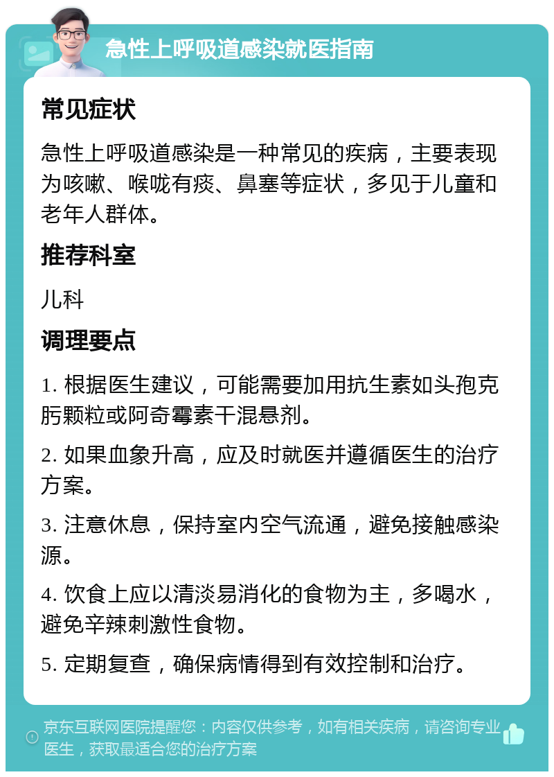 急性上呼吸道感染就医指南 常见症状 急性上呼吸道感染是一种常见的疾病，主要表现为咳嗽、喉咙有痰、鼻塞等症状，多见于儿童和老年人群体。 推荐科室 儿科 调理要点 1. 根据医生建议，可能需要加用抗生素如头孢克肟颗粒或阿奇霉素干混悬剂。 2. 如果血象升高，应及时就医并遵循医生的治疗方案。 3. 注意休息，保持室内空气流通，避免接触感染源。 4. 饮食上应以清淡易消化的食物为主，多喝水，避免辛辣刺激性食物。 5. 定期复查，确保病情得到有效控制和治疗。