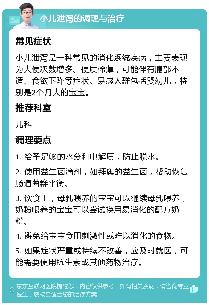 小儿泄泻的调理与治疗 常见症状 小儿泄泻是一种常见的消化系统疾病，主要表现为大便次数增多、便质稀薄，可能伴有腹部不适、食欲下降等症状。易感人群包括婴幼儿，特别是2个月大的宝宝。 推荐科室 儿科 调理要点 1. 给予足够的水分和电解质，防止脱水。 2. 使用益生菌滴剂，如拜奥的益生菌，帮助恢复肠道菌群平衡。 3. 饮食上，母乳喂养的宝宝可以继续母乳喂养，奶粉喂养的宝宝可以尝试换用易消化的配方奶粉。 4. 避免给宝宝食用刺激性或难以消化的食物。 5. 如果症状严重或持续不改善，应及时就医，可能需要使用抗生素或其他药物治疗。