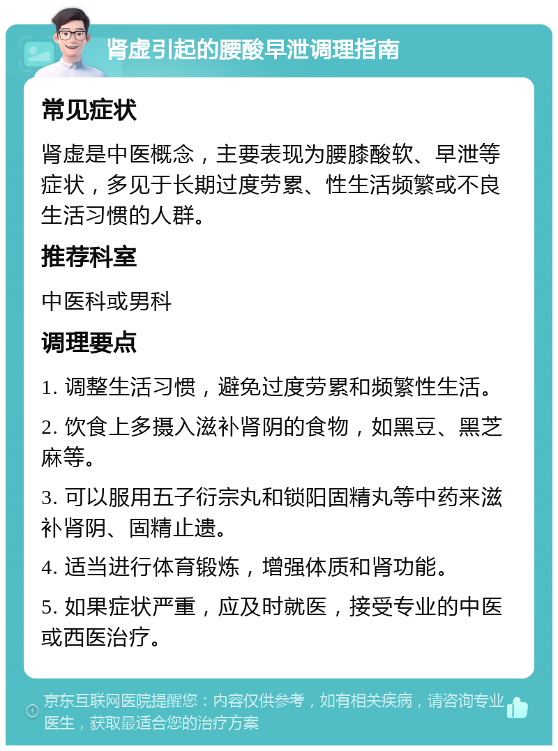 肾虚引起的腰酸早泄调理指南 常见症状 肾虚是中医概念，主要表现为腰膝酸软、早泄等症状，多见于长期过度劳累、性生活频繁或不良生活习惯的人群。 推荐科室 中医科或男科 调理要点 1. 调整生活习惯，避免过度劳累和频繁性生活。 2. 饮食上多摄入滋补肾阴的食物，如黑豆、黑芝麻等。 3. 可以服用五子衍宗丸和锁阳固精丸等中药来滋补肾阴、固精止遗。 4. 适当进行体育锻炼，增强体质和肾功能。 5. 如果症状严重，应及时就医，接受专业的中医或西医治疗。