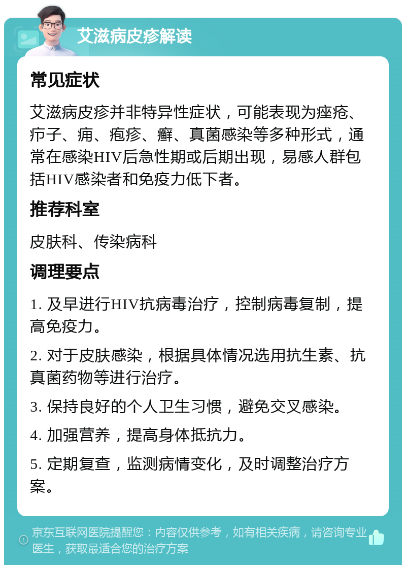 艾滋病皮疹解读 常见症状 艾滋病皮疹并非特异性症状，可能表现为痤疮、疖子、痈、疱疹、癣、真菌感染等多种形式，通常在感染HIV后急性期或后期出现，易感人群包括HIV感染者和免疫力低下者。 推荐科室 皮肤科、传染病科 调理要点 1. 及早进行HIV抗病毒治疗，控制病毒复制，提高免疫力。 2. 对于皮肤感染，根据具体情况选用抗生素、抗真菌药物等进行治疗。 3. 保持良好的个人卫生习惯，避免交叉感染。 4. 加强营养，提高身体抵抗力。 5. 定期复查，监测病情变化，及时调整治疗方案。