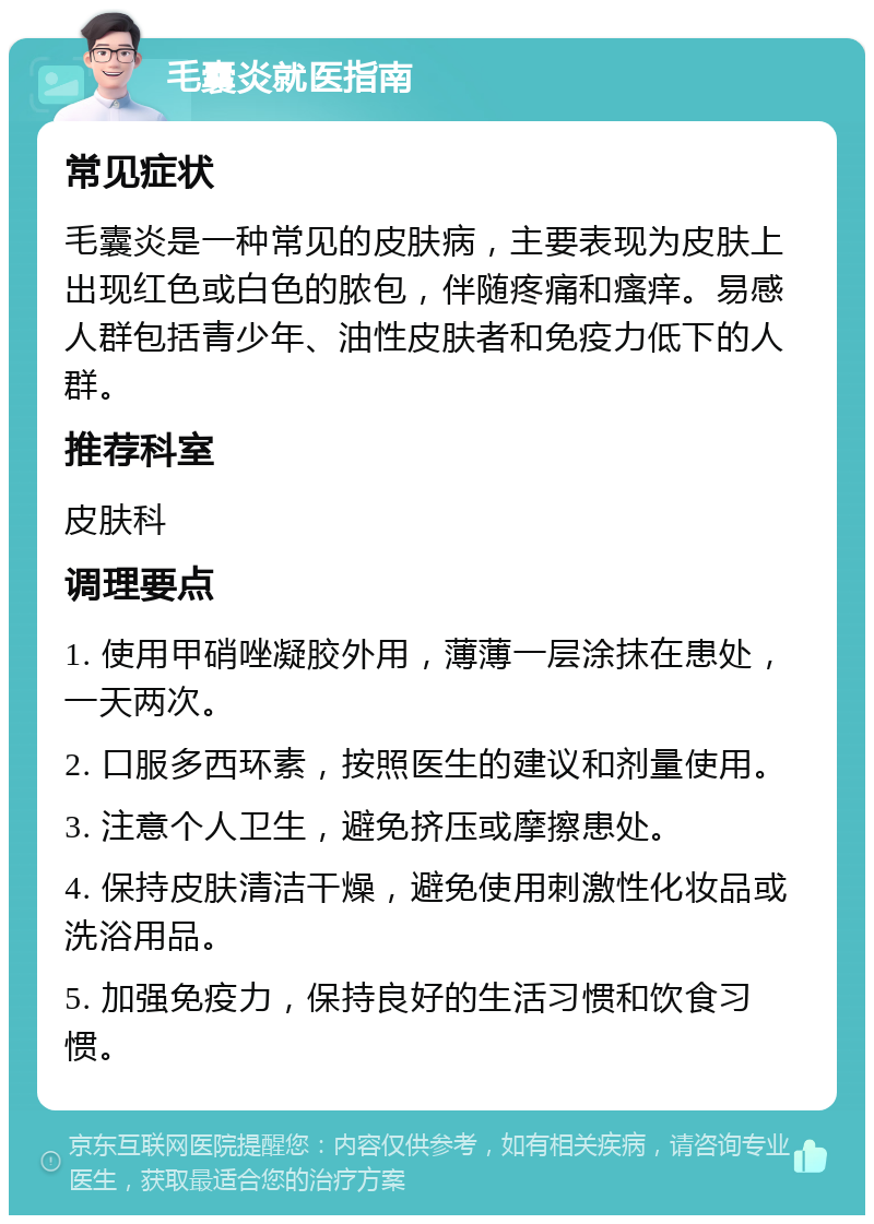 毛囊炎就医指南 常见症状 毛囊炎是一种常见的皮肤病，主要表现为皮肤上出现红色或白色的脓包，伴随疼痛和瘙痒。易感人群包括青少年、油性皮肤者和免疫力低下的人群。 推荐科室 皮肤科 调理要点 1. 使用甲硝唑凝胶外用，薄薄一层涂抹在患处，一天两次。 2. 口服多西环素，按照医生的建议和剂量使用。 3. 注意个人卫生，避免挤压或摩擦患处。 4. 保持皮肤清洁干燥，避免使用刺激性化妆品或洗浴用品。 5. 加强免疫力，保持良好的生活习惯和饮食习惯。