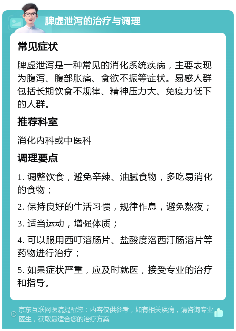 脾虚泄泻的治疗与调理 常见症状 脾虚泄泻是一种常见的消化系统疾病，主要表现为腹泻、腹部胀痛、食欲不振等症状。易感人群包括长期饮食不规律、精神压力大、免疫力低下的人群。 推荐科室 消化内科或中医科 调理要点 1. 调整饮食，避免辛辣、油腻食物，多吃易消化的食物； 2. 保持良好的生活习惯，规律作息，避免熬夜； 3. 适当运动，增强体质； 4. 可以服用西叮溶肠片、盐酸度洛西汀肠溶片等药物进行治疗； 5. 如果症状严重，应及时就医，接受专业的治疗和指导。