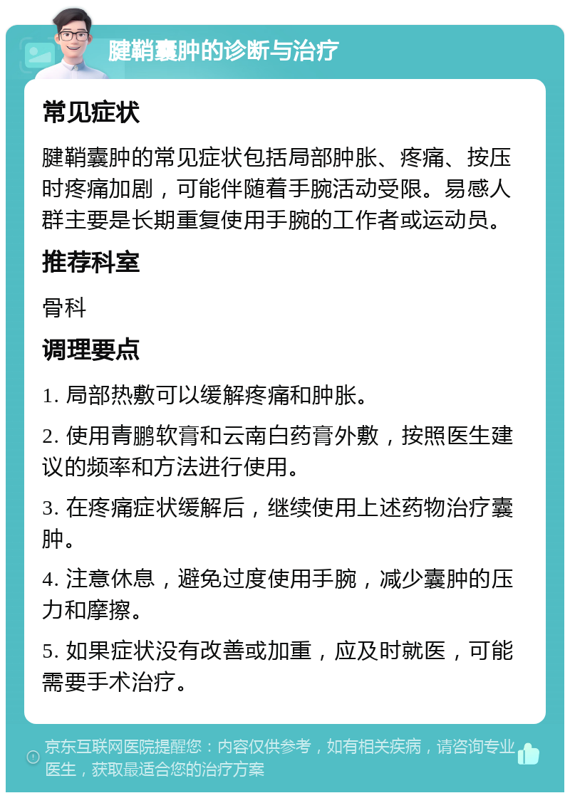 腱鞘囊肿的诊断与治疗 常见症状 腱鞘囊肿的常见症状包括局部肿胀、疼痛、按压时疼痛加剧，可能伴随着手腕活动受限。易感人群主要是长期重复使用手腕的工作者或运动员。 推荐科室 骨科 调理要点 1. 局部热敷可以缓解疼痛和肿胀。 2. 使用青鹏软膏和云南白药膏外敷，按照医生建议的频率和方法进行使用。 3. 在疼痛症状缓解后，继续使用上述药物治疗囊肿。 4. 注意休息，避免过度使用手腕，减少囊肿的压力和摩擦。 5. 如果症状没有改善或加重，应及时就医，可能需要手术治疗。