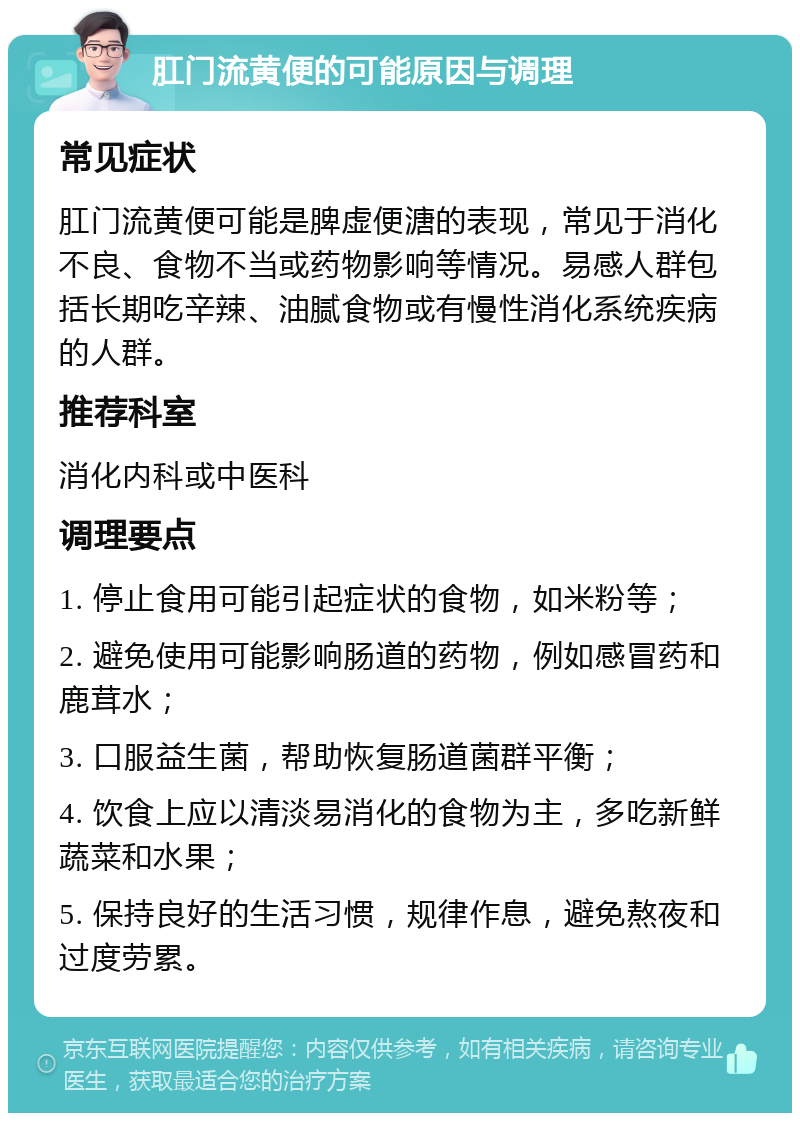 肛门流黄便的可能原因与调理 常见症状 肛门流黄便可能是脾虚便溏的表现，常见于消化不良、食物不当或药物影响等情况。易感人群包括长期吃辛辣、油腻食物或有慢性消化系统疾病的人群。 推荐科室 消化内科或中医科 调理要点 1. 停止食用可能引起症状的食物，如米粉等； 2. 避免使用可能影响肠道的药物，例如感冒药和鹿茸水； 3. 口服益生菌，帮助恢复肠道菌群平衡； 4. 饮食上应以清淡易消化的食物为主，多吃新鲜蔬菜和水果； 5. 保持良好的生活习惯，规律作息，避免熬夜和过度劳累。