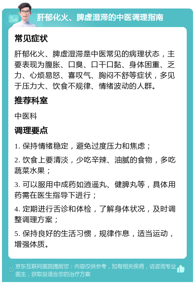 肝郁化火、脾虚湿滞的中医调理指南 常见症状 肝郁化火、脾虚湿滞是中医常见的病理状态，主要表现为腹胀、口臭、口干口黏、身体困重、乏力、心烦易怒、喜叹气、胸闷不舒等症状，多见于压力大、饮食不规律、情绪波动的人群。 推荐科室 中医科 调理要点 1. 保持情绪稳定，避免过度压力和焦虑； 2. 饮食上要清淡，少吃辛辣、油腻的食物，多吃蔬菜水果； 3. 可以服用中成药如逍遥丸、健脾丸等，具体用药需在医生指导下进行； 4. 定期进行舌诊和体检，了解身体状况，及时调整调理方案； 5. 保持良好的生活习惯，规律作息，适当运动，增强体质。