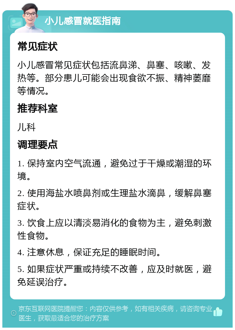 小儿感冒就医指南 常见症状 小儿感冒常见症状包括流鼻涕、鼻塞、咳嗽、发热等。部分患儿可能会出现食欲不振、精神萎靡等情况。 推荐科室 儿科 调理要点 1. 保持室内空气流通，避免过于干燥或潮湿的环境。 2. 使用海盐水喷鼻剂或生理盐水滴鼻，缓解鼻塞症状。 3. 饮食上应以清淡易消化的食物为主，避免刺激性食物。 4. 注意休息，保证充足的睡眠时间。 5. 如果症状严重或持续不改善，应及时就医，避免延误治疗。