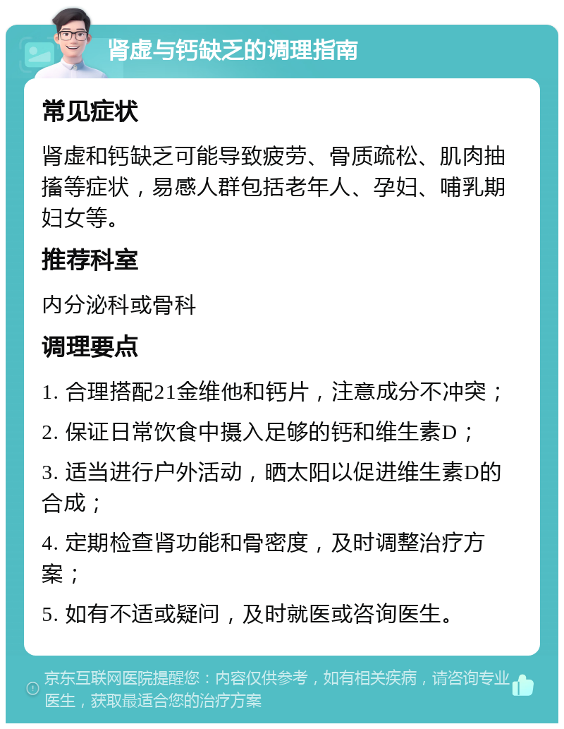 肾虚与钙缺乏的调理指南 常见症状 肾虚和钙缺乏可能导致疲劳、骨质疏松、肌肉抽搐等症状，易感人群包括老年人、孕妇、哺乳期妇女等。 推荐科室 内分泌科或骨科 调理要点 1. 合理搭配21金维他和钙片，注意成分不冲突； 2. 保证日常饮食中摄入足够的钙和维生素D； 3. 适当进行户外活动，晒太阳以促进维生素D的合成； 4. 定期检查肾功能和骨密度，及时调整治疗方案； 5. 如有不适或疑问，及时就医或咨询医生。