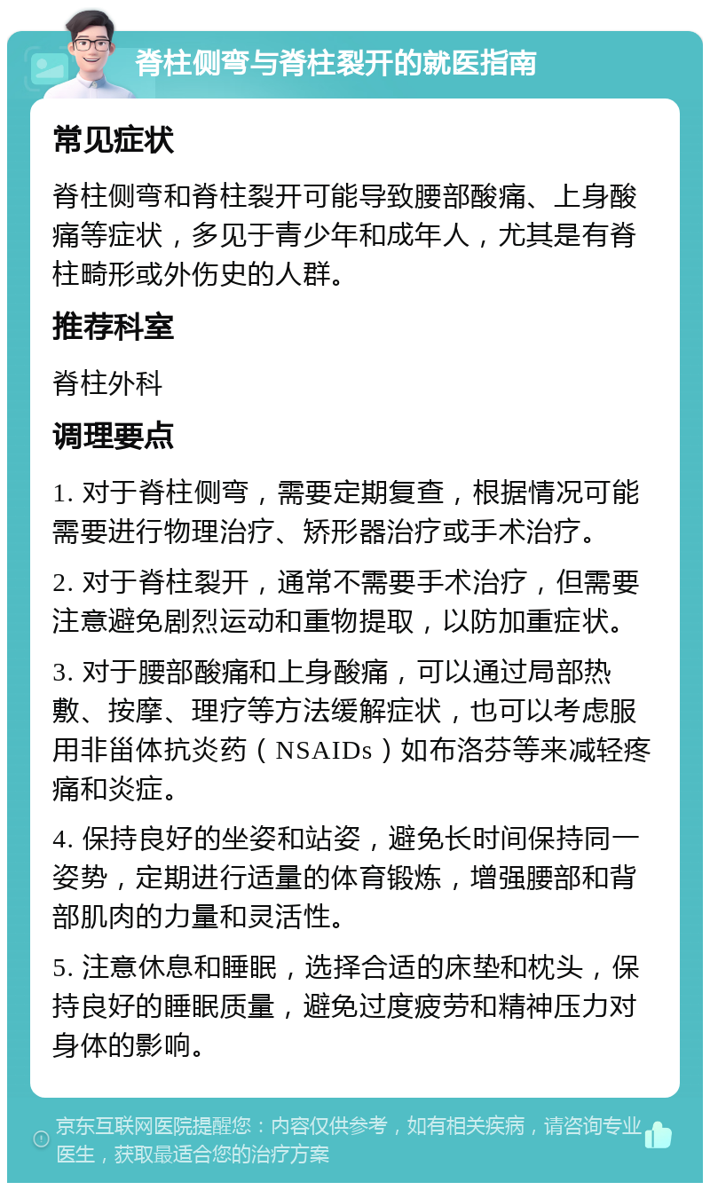 脊柱侧弯与脊柱裂开的就医指南 常见症状 脊柱侧弯和脊柱裂开可能导致腰部酸痛、上身酸痛等症状，多见于青少年和成年人，尤其是有脊柱畸形或外伤史的人群。 推荐科室 脊柱外科 调理要点 1. 对于脊柱侧弯，需要定期复查，根据情况可能需要进行物理治疗、矫形器治疗或手术治疗。 2. 对于脊柱裂开，通常不需要手术治疗，但需要注意避免剧烈运动和重物提取，以防加重症状。 3. 对于腰部酸痛和上身酸痛，可以通过局部热敷、按摩、理疗等方法缓解症状，也可以考虑服用非甾体抗炎药（NSAIDs）如布洛芬等来减轻疼痛和炎症。 4. 保持良好的坐姿和站姿，避免长时间保持同一姿势，定期进行适量的体育锻炼，增强腰部和背部肌肉的力量和灵活性。 5. 注意休息和睡眠，选择合适的床垫和枕头，保持良好的睡眠质量，避免过度疲劳和精神压力对身体的影响。