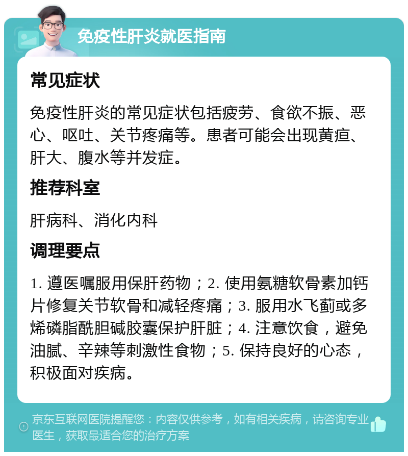 免疫性肝炎就医指南 常见症状 免疫性肝炎的常见症状包括疲劳、食欲不振、恶心、呕吐、关节疼痛等。患者可能会出现黄疸、肝大、腹水等并发症。 推荐科室 肝病科、消化内科 调理要点 1. 遵医嘱服用保肝药物；2. 使用氨糖软骨素加钙片修复关节软骨和减轻疼痛；3. 服用水飞蓟或多烯磷脂酰胆碱胶囊保护肝脏；4. 注意饮食，避免油腻、辛辣等刺激性食物；5. 保持良好的心态，积极面对疾病。