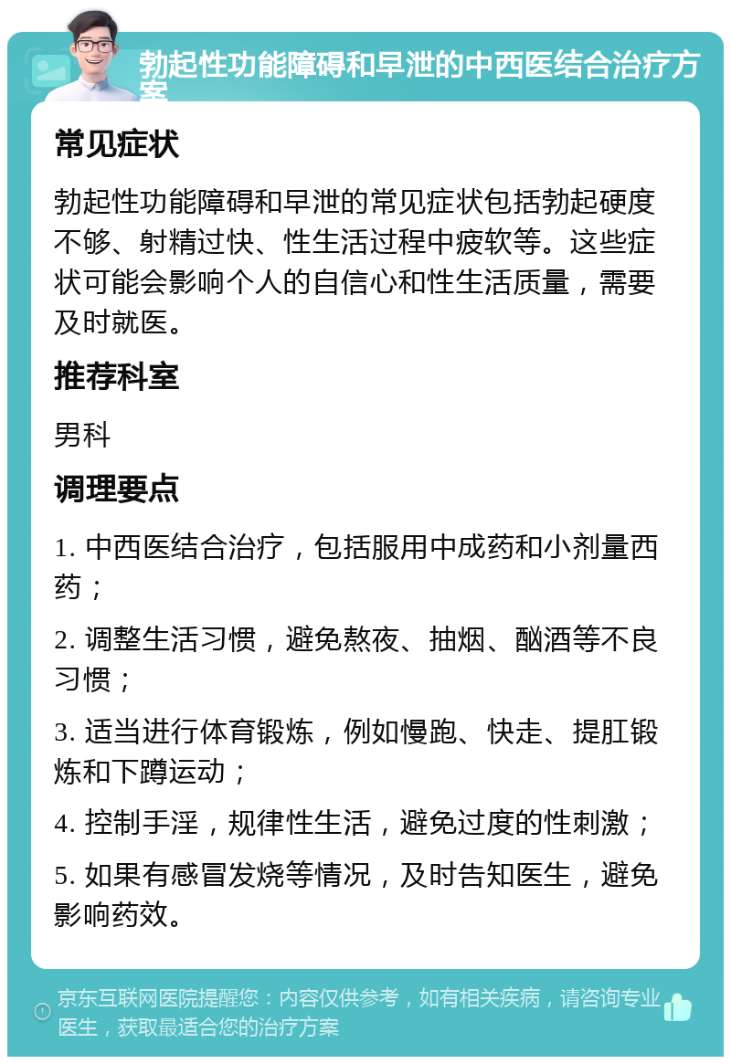 勃起性功能障碍和早泄的中西医结合治疗方案 常见症状 勃起性功能障碍和早泄的常见症状包括勃起硬度不够、射精过快、性生活过程中疲软等。这些症状可能会影响个人的自信心和性生活质量，需要及时就医。 推荐科室 男科 调理要点 1. 中西医结合治疗，包括服用中成药和小剂量西药； 2. 调整生活习惯，避免熬夜、抽烟、酗酒等不良习惯； 3. 适当进行体育锻炼，例如慢跑、快走、提肛锻炼和下蹲运动； 4. 控制手淫，规律性生活，避免过度的性刺激； 5. 如果有感冒发烧等情况，及时告知医生，避免影响药效。