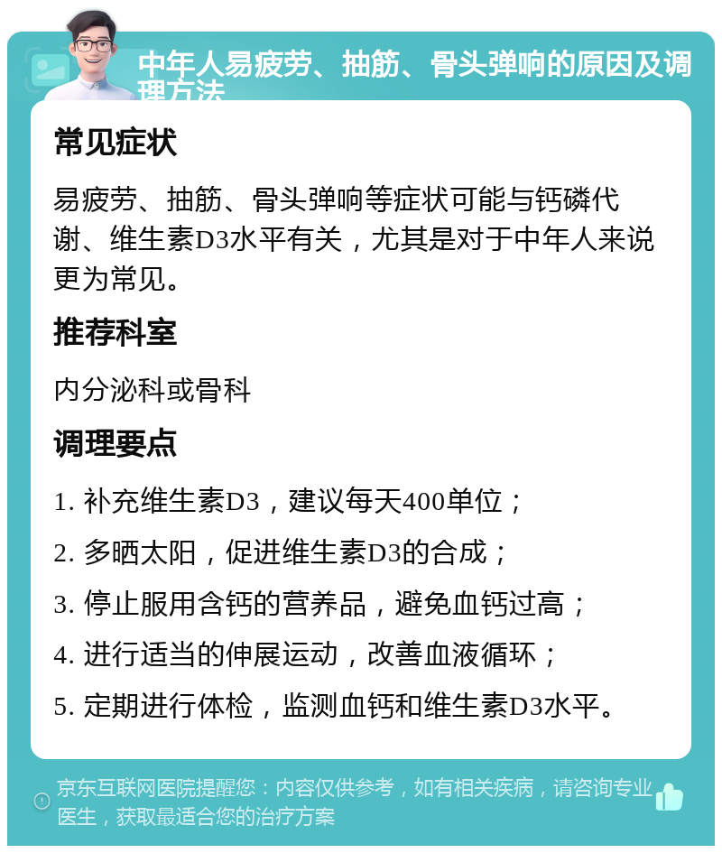 中年人易疲劳、抽筋、骨头弹响的原因及调理方法 常见症状 易疲劳、抽筋、骨头弹响等症状可能与钙磷代谢、维生素D3水平有关，尤其是对于中年人来说更为常见。 推荐科室 内分泌科或骨科 调理要点 1. 补充维生素D3，建议每天400单位； 2. 多晒太阳，促进维生素D3的合成； 3. 停止服用含钙的营养品，避免血钙过高； 4. 进行适当的伸展运动，改善血液循环； 5. 定期进行体检，监测血钙和维生素D3水平。