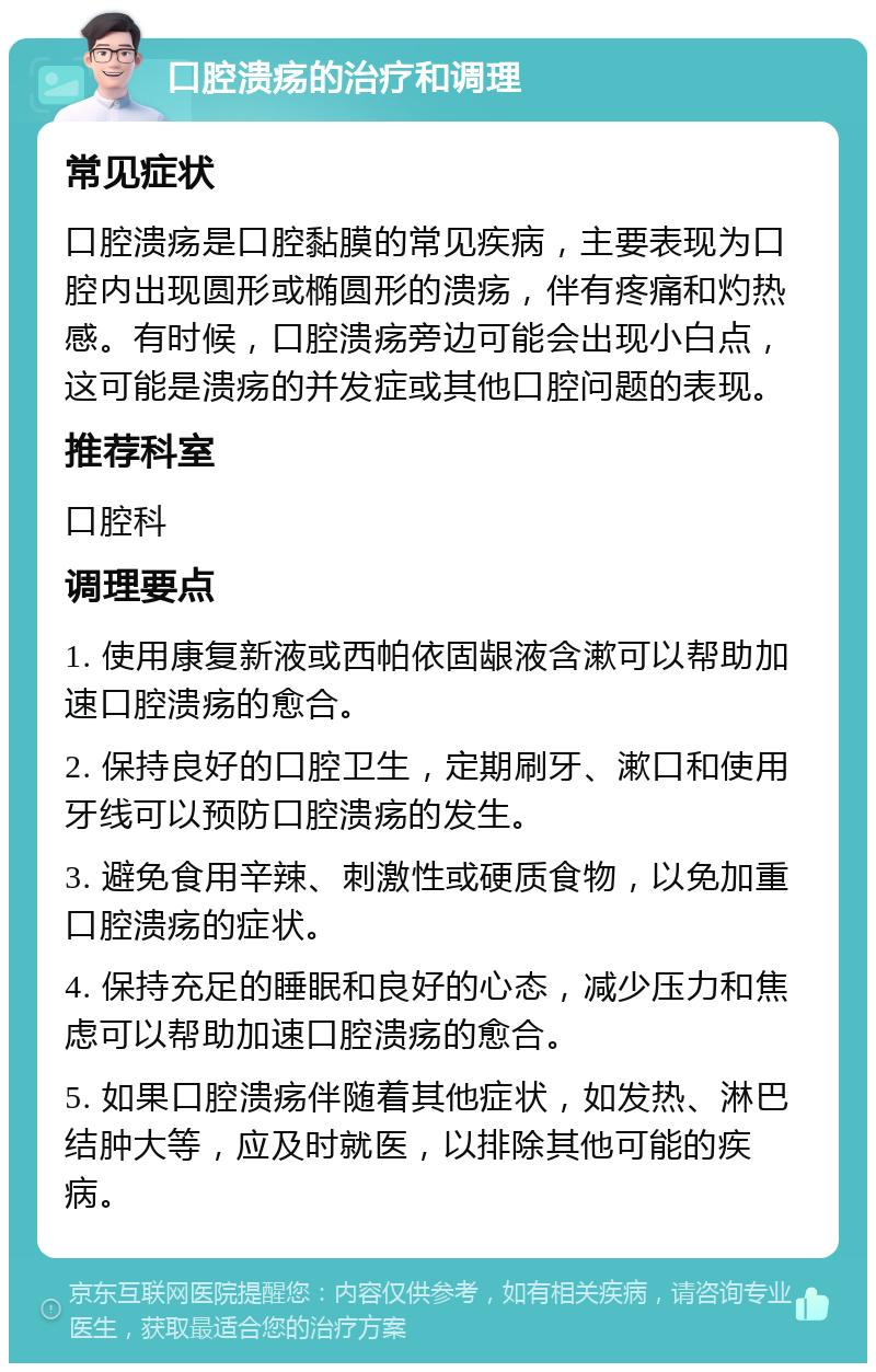 口腔溃疡的治疗和调理 常见症状 口腔溃疡是口腔黏膜的常见疾病，主要表现为口腔内出现圆形或椭圆形的溃疡，伴有疼痛和灼热感。有时候，口腔溃疡旁边可能会出现小白点，这可能是溃疡的并发症或其他口腔问题的表现。 推荐科室 口腔科 调理要点 1. 使用康复新液或西帕依固龈液含漱可以帮助加速口腔溃疡的愈合。 2. 保持良好的口腔卫生，定期刷牙、漱口和使用牙线可以预防口腔溃疡的发生。 3. 避免食用辛辣、刺激性或硬质食物，以免加重口腔溃疡的症状。 4. 保持充足的睡眠和良好的心态，减少压力和焦虑可以帮助加速口腔溃疡的愈合。 5. 如果口腔溃疡伴随着其他症状，如发热、淋巴结肿大等，应及时就医，以排除其他可能的疾病。