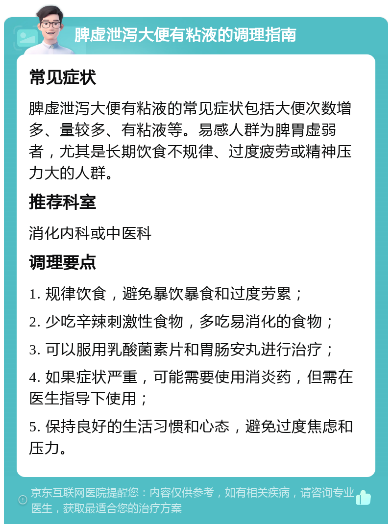 脾虚泄泻大便有粘液的调理指南 常见症状 脾虚泄泻大便有粘液的常见症状包括大便次数增多、量较多、有粘液等。易感人群为脾胃虚弱者，尤其是长期饮食不规律、过度疲劳或精神压力大的人群。 推荐科室 消化内科或中医科 调理要点 1. 规律饮食，避免暴饮暴食和过度劳累； 2. 少吃辛辣刺激性食物，多吃易消化的食物； 3. 可以服用乳酸菌素片和胃肠安丸进行治疗； 4. 如果症状严重，可能需要使用消炎药，但需在医生指导下使用； 5. 保持良好的生活习惯和心态，避免过度焦虑和压力。