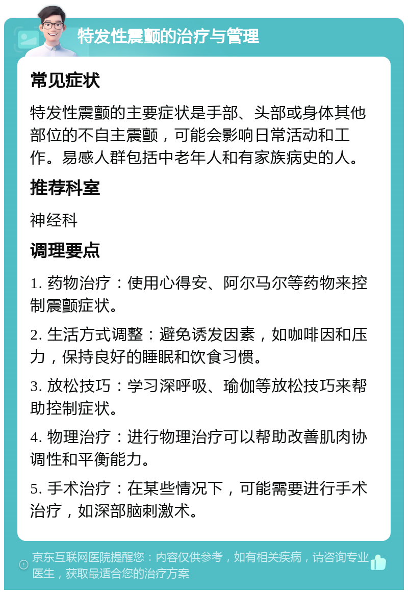 特发性震颤的治疗与管理 常见症状 特发性震颤的主要症状是手部、头部或身体其他部位的不自主震颤，可能会影响日常活动和工作。易感人群包括中老年人和有家族病史的人。 推荐科室 神经科 调理要点 1. 药物治疗：使用心得安、阿尔马尔等药物来控制震颤症状。 2. 生活方式调整：避免诱发因素，如咖啡因和压力，保持良好的睡眠和饮食习惯。 3. 放松技巧：学习深呼吸、瑜伽等放松技巧来帮助控制症状。 4. 物理治疗：进行物理治疗可以帮助改善肌肉协调性和平衡能力。 5. 手术治疗：在某些情况下，可能需要进行手术治疗，如深部脑刺激术。