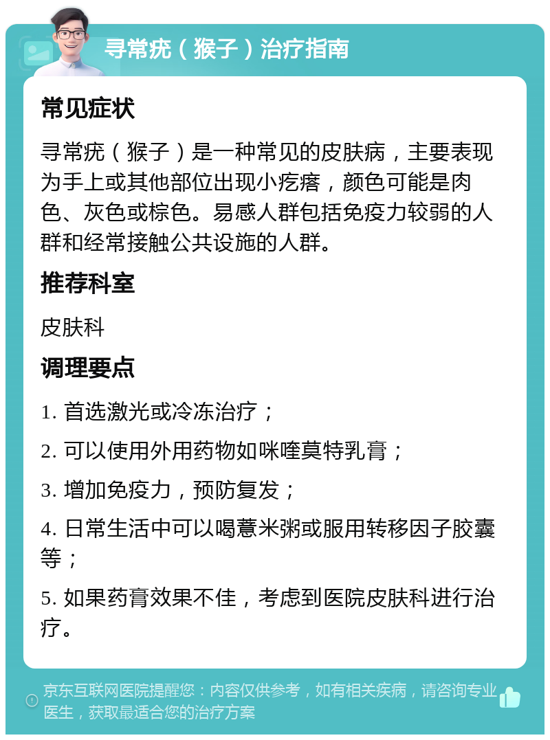 寻常疣（猴子）治疗指南 常见症状 寻常疣（猴子）是一种常见的皮肤病，主要表现为手上或其他部位出现小疙瘩，颜色可能是肉色、灰色或棕色。易感人群包括免疫力较弱的人群和经常接触公共设施的人群。 推荐科室 皮肤科 调理要点 1. 首选激光或冷冻治疗； 2. 可以使用外用药物如咪喹莫特乳膏； 3. 增加免疫力，预防复发； 4. 日常生活中可以喝薏米粥或服用转移因子胶囊等； 5. 如果药膏效果不佳，考虑到医院皮肤科进行治疗。