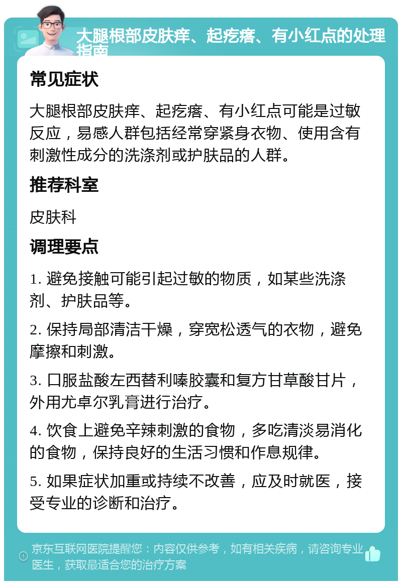 大腿根部皮肤痒、起疙瘩、有小红点的处理指南 常见症状 大腿根部皮肤痒、起疙瘩、有小红点可能是过敏反应，易感人群包括经常穿紧身衣物、使用含有刺激性成分的洗涤剂或护肤品的人群。 推荐科室 皮肤科 调理要点 1. 避免接触可能引起过敏的物质，如某些洗涤剂、护肤品等。 2. 保持局部清洁干燥，穿宽松透气的衣物，避免摩擦和刺激。 3. 口服盐酸左西替利嗪胶囊和复方甘草酸甘片，外用尤卓尔乳膏进行治疗。 4. 饮食上避免辛辣刺激的食物，多吃清淡易消化的食物，保持良好的生活习惯和作息规律。 5. 如果症状加重或持续不改善，应及时就医，接受专业的诊断和治疗。