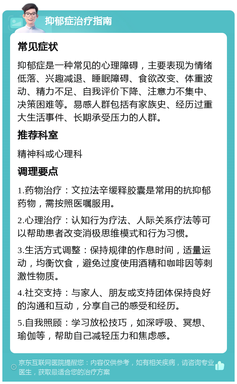 抑郁症治疗指南 常见症状 抑郁症是一种常见的心理障碍，主要表现为情绪低落、兴趣减退、睡眠障碍、食欲改变、体重波动、精力不足、自我评价下降、注意力不集中、决策困难等。易感人群包括有家族史、经历过重大生活事件、长期承受压力的人群。 推荐科室 精神科或心理科 调理要点 1.药物治疗：文拉法辛缓释胶囊是常用的抗抑郁药物，需按照医嘱服用。 2.心理治疗：认知行为疗法、人际关系疗法等可以帮助患者改变消极思维模式和行为习惯。 3.生活方式调整：保持规律的作息时间，适量运动，均衡饮食，避免过度使用酒精和咖啡因等刺激性物质。 4.社交支持：与家人、朋友或支持团体保持良好的沟通和互动，分享自己的感受和经历。 5.自我照顾：学习放松技巧，如深呼吸、冥想、瑜伽等，帮助自己减轻压力和焦虑感。