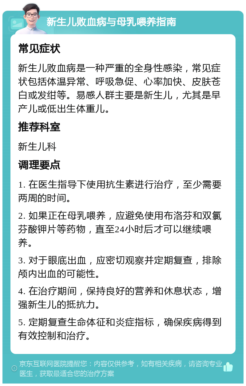 新生儿败血病与母乳喂养指南 常见症状 新生儿败血病是一种严重的全身性感染，常见症状包括体温异常、呼吸急促、心率加快、皮肤苍白或发绀等。易感人群主要是新生儿，尤其是早产儿或低出生体重儿。 推荐科室 新生儿科 调理要点 1. 在医生指导下使用抗生素进行治疗，至少需要两周的时间。 2. 如果正在母乳喂养，应避免使用布洛芬和双氯芬酸钾片等药物，直至24小时后才可以继续喂养。 3. 对于眼底出血，应密切观察并定期复查，排除颅内出血的可能性。 4. 在治疗期间，保持良好的营养和休息状态，增强新生儿的抵抗力。 5. 定期复查生命体征和炎症指标，确保疾病得到有效控制和治疗。