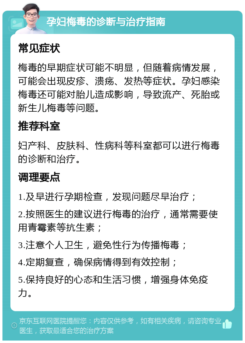 孕妇梅毒的诊断与治疗指南 常见症状 梅毒的早期症状可能不明显，但随着病情发展，可能会出现皮疹、溃疡、发热等症状。孕妇感染梅毒还可能对胎儿造成影响，导致流产、死胎或新生儿梅毒等问题。 推荐科室 妇产科、皮肤科、性病科等科室都可以进行梅毒的诊断和治疗。 调理要点 1.及早进行孕期检查，发现问题尽早治疗； 2.按照医生的建议进行梅毒的治疗，通常需要使用青霉素等抗生素； 3.注意个人卫生，避免性行为传播梅毒； 4.定期复查，确保病情得到有效控制； 5.保持良好的心态和生活习惯，增强身体免疫力。