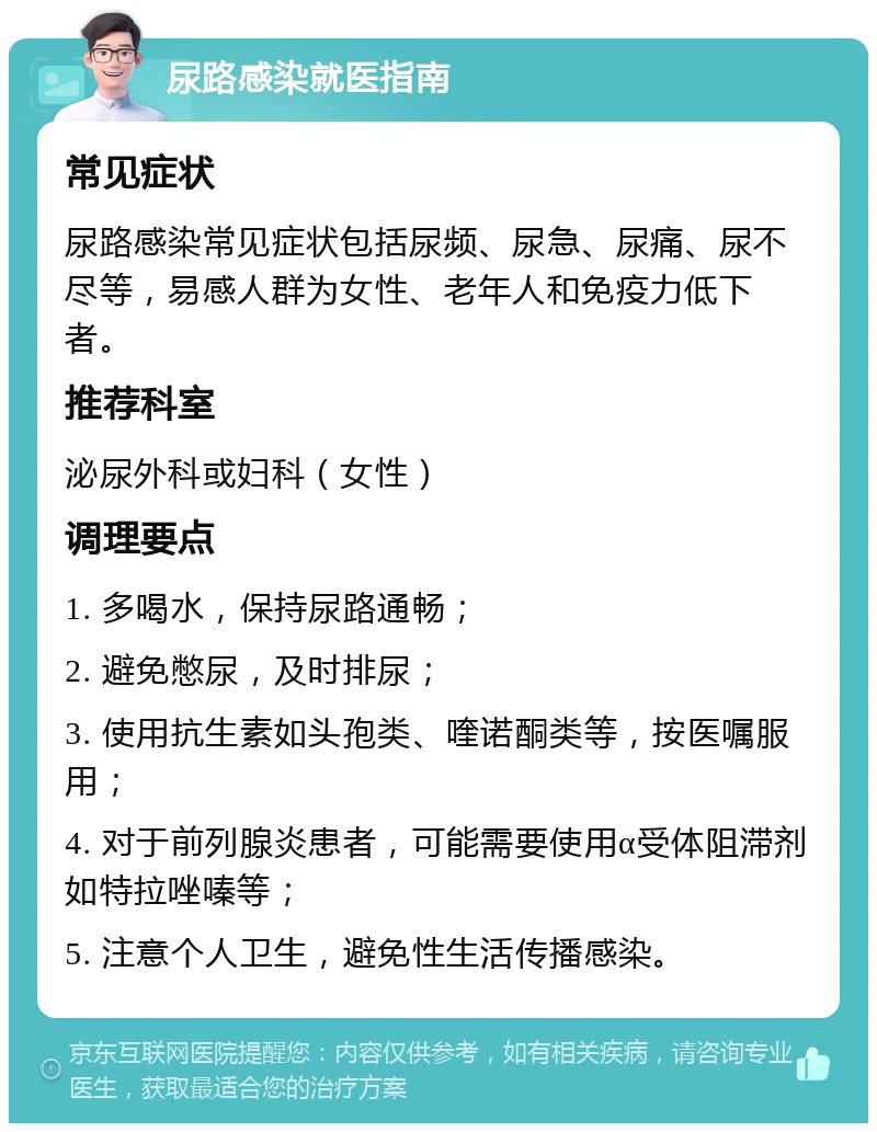 尿路感染就医指南 常见症状 尿路感染常见症状包括尿频、尿急、尿痛、尿不尽等，易感人群为女性、老年人和免疫力低下者。 推荐科室 泌尿外科或妇科（女性） 调理要点 1. 多喝水，保持尿路通畅； 2. 避免憋尿，及时排尿； 3. 使用抗生素如头孢类、喹诺酮类等，按医嘱服用； 4. 对于前列腺炎患者，可能需要使用α受体阻滞剂如特拉唑嗪等； 5. 注意个人卫生，避免性生活传播感染。