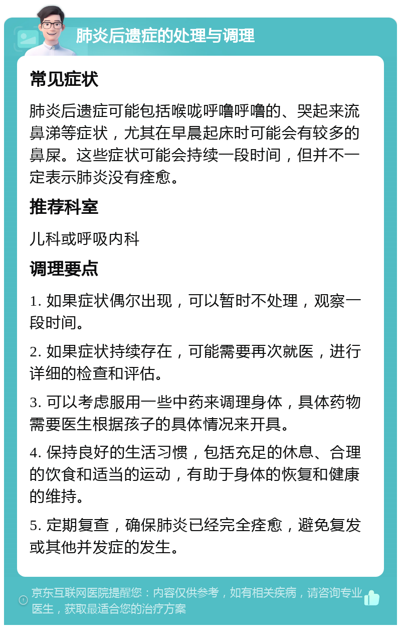 肺炎后遗症的处理与调理 常见症状 肺炎后遗症可能包括喉咙呼噜呼噜的、哭起来流鼻涕等症状，尤其在早晨起床时可能会有较多的鼻屎。这些症状可能会持续一段时间，但并不一定表示肺炎没有痊愈。 推荐科室 儿科或呼吸内科 调理要点 1. 如果症状偶尔出现，可以暂时不处理，观察一段时间。 2. 如果症状持续存在，可能需要再次就医，进行详细的检查和评估。 3. 可以考虑服用一些中药来调理身体，具体药物需要医生根据孩子的具体情况来开具。 4. 保持良好的生活习惯，包括充足的休息、合理的饮食和适当的运动，有助于身体的恢复和健康的维持。 5. 定期复查，确保肺炎已经完全痊愈，避免复发或其他并发症的发生。