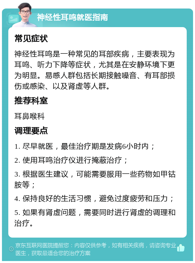 神经性耳鸣就医指南 常见症状 神经性耳鸣是一种常见的耳部疾病，主要表现为耳鸣、听力下降等症状，尤其是在安静环境下更为明显。易感人群包括长期接触噪音、有耳部损伤或感染、以及肾虚等人群。 推荐科室 耳鼻喉科 调理要点 1. 尽早就医，最佳治疗期是发病6小时内； 2. 使用耳鸣治疗仪进行掩蔽治疗； 3. 根据医生建议，可能需要服用一些药物如甲钴胺等； 4. 保持良好的生活习惯，避免过度疲劳和压力； 5. 如果有肾虚问题，需要同时进行肾虚的调理和治疗。