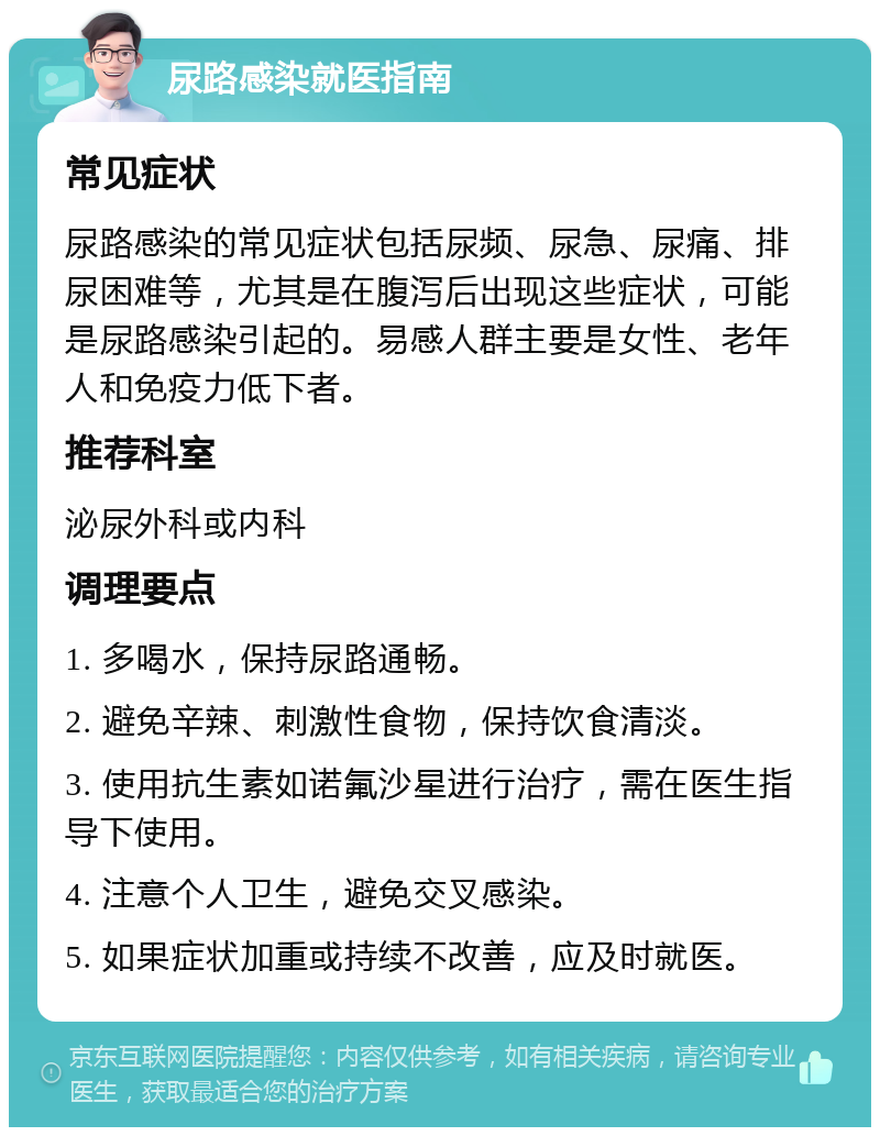 尿路感染就医指南 常见症状 尿路感染的常见症状包括尿频、尿急、尿痛、排尿困难等，尤其是在腹泻后出现这些症状，可能是尿路感染引起的。易感人群主要是女性、老年人和免疫力低下者。 推荐科室 泌尿外科或内科 调理要点 1. 多喝水，保持尿路通畅。 2. 避免辛辣、刺激性食物，保持饮食清淡。 3. 使用抗生素如诺氟沙星进行治疗，需在医生指导下使用。 4. 注意个人卫生，避免交叉感染。 5. 如果症状加重或持续不改善，应及时就医。