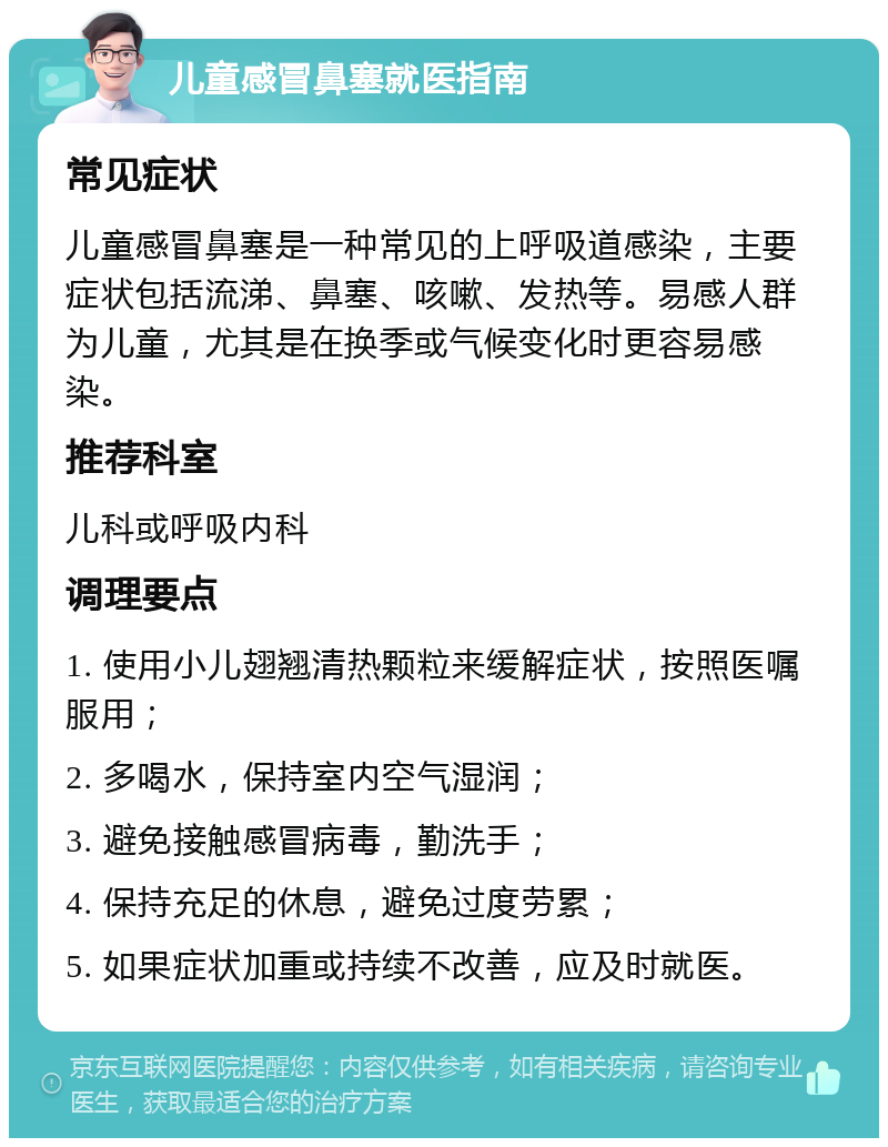 儿童感冒鼻塞就医指南 常见症状 儿童感冒鼻塞是一种常见的上呼吸道感染，主要症状包括流涕、鼻塞、咳嗽、发热等。易感人群为儿童，尤其是在换季或气候变化时更容易感染。 推荐科室 儿科或呼吸内科 调理要点 1. 使用小儿翅翘清热颗粒来缓解症状，按照医嘱服用； 2. 多喝水，保持室内空气湿润； 3. 避免接触感冒病毒，勤洗手； 4. 保持充足的休息，避免过度劳累； 5. 如果症状加重或持续不改善，应及时就医。