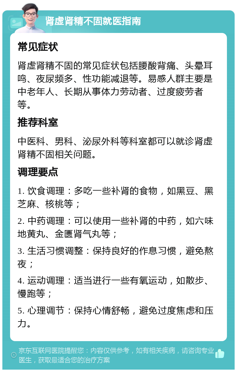 肾虚肾精不固就医指南 常见症状 肾虚肾精不固的常见症状包括腰酸背痛、头晕耳鸣、夜尿频多、性功能减退等。易感人群主要是中老年人、长期从事体力劳动者、过度疲劳者等。 推荐科室 中医科、男科、泌尿外科等科室都可以就诊肾虚肾精不固相关问题。 调理要点 1. 饮食调理：多吃一些补肾的食物，如黑豆、黑芝麻、核桃等； 2. 中药调理：可以使用一些补肾的中药，如六味地黄丸、金匮肾气丸等； 3. 生活习惯调整：保持良好的作息习惯，避免熬夜； 4. 运动调理：适当进行一些有氧运动，如散步、慢跑等； 5. 心理调节：保持心情舒畅，避免过度焦虑和压力。