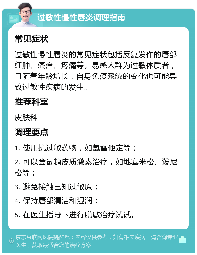 过敏性慢性唇炎调理指南 常见症状 过敏性慢性唇炎的常见症状包括反复发作的唇部红肿、瘙痒、疼痛等。易感人群为过敏体质者，且随着年龄增长，自身免疫系统的变化也可能导致过敏性疾病的发生。 推荐科室 皮肤科 调理要点 1. 使用抗过敏药物，如氯雷他定等； 2. 可以尝试糖皮质激素治疗，如地塞米松、泼尼松等； 3. 避免接触已知过敏原； 4. 保持唇部清洁和湿润； 5. 在医生指导下进行脱敏治疗试试。