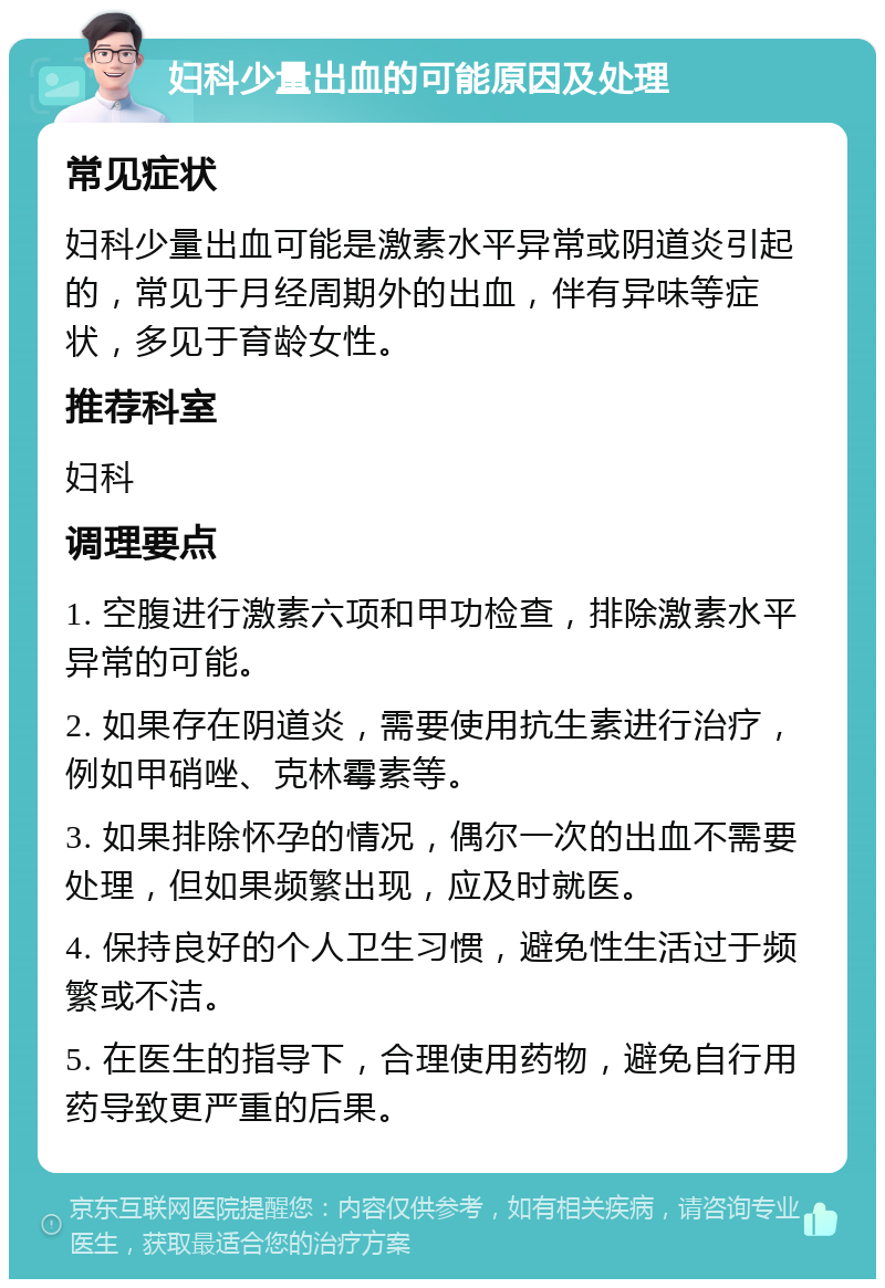 妇科少量出血的可能原因及处理 常见症状 妇科少量出血可能是激素水平异常或阴道炎引起的，常见于月经周期外的出血，伴有异味等症状，多见于育龄女性。 推荐科室 妇科 调理要点 1. 空腹进行激素六项和甲功检查，排除激素水平异常的可能。 2. 如果存在阴道炎，需要使用抗生素进行治疗，例如甲硝唑、克林霉素等。 3. 如果排除怀孕的情况，偶尔一次的出血不需要处理，但如果频繁出现，应及时就医。 4. 保持良好的个人卫生习惯，避免性生活过于频繁或不洁。 5. 在医生的指导下，合理使用药物，避免自行用药导致更严重的后果。