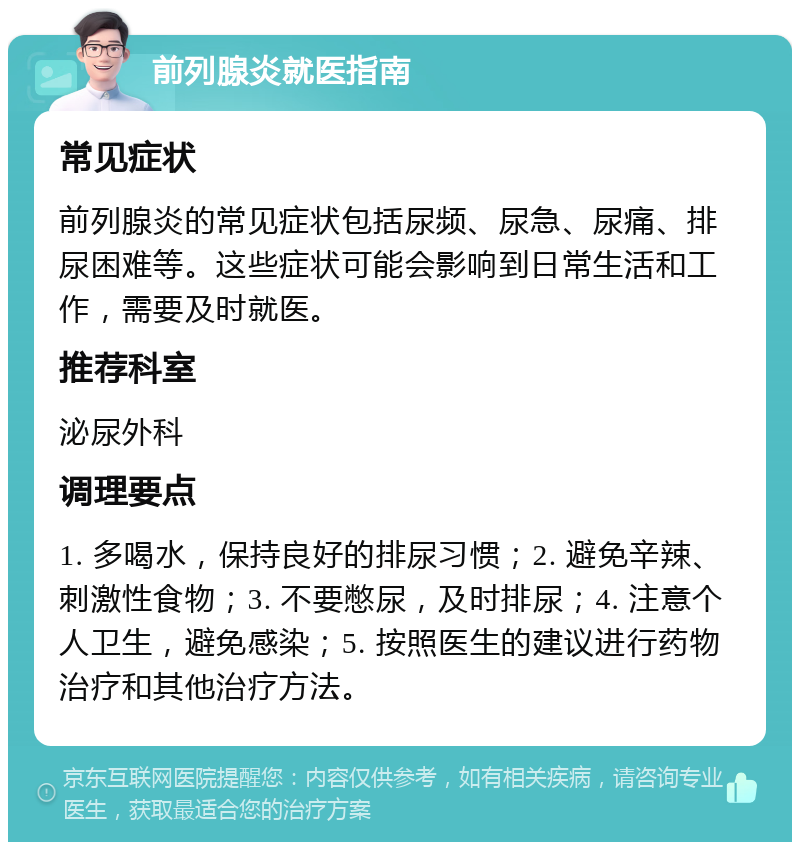 前列腺炎就医指南 常见症状 前列腺炎的常见症状包括尿频、尿急、尿痛、排尿困难等。这些症状可能会影响到日常生活和工作，需要及时就医。 推荐科室 泌尿外科 调理要点 1. 多喝水，保持良好的排尿习惯；2. 避免辛辣、刺激性食物；3. 不要憋尿，及时排尿；4. 注意个人卫生，避免感染；5. 按照医生的建议进行药物治疗和其他治疗方法。